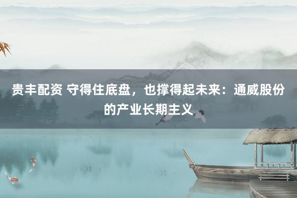 贵丰配资 守得住底盘，也撑得起未来：通威股份的产业长期主义