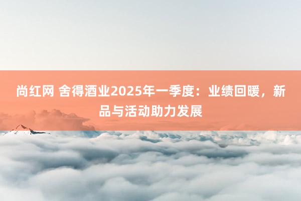 尚红网 舍得酒业2025年一季度：业绩回暖，新品与活动助力发展