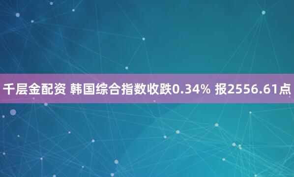 千层金配资 韩国综合指数收跌0.34% 报2556.61点