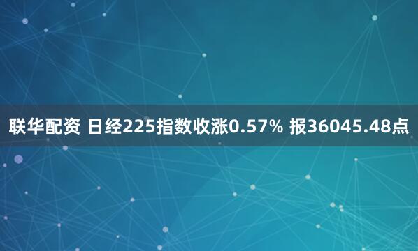 联华配资 日经225指数收涨0.57% 报36045.48点