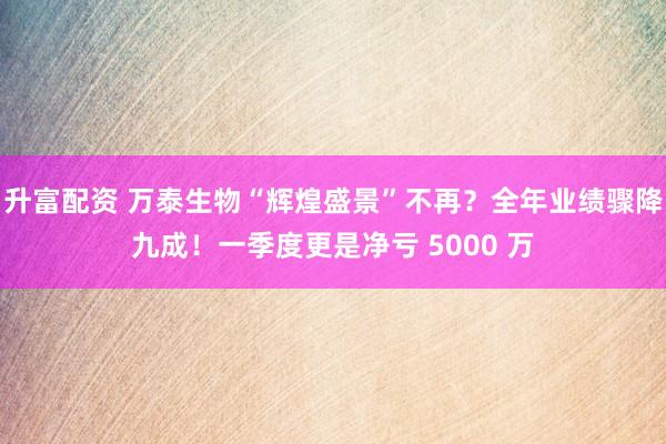 升富配资 万泰生物“辉煌盛景”不再？全年业绩骤降九成！一季度更是净亏 5000 万