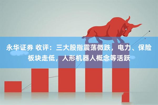 永华证券 收评：三大股指震荡微跌，电力、保险板块走低，人形机器人概念等活跃