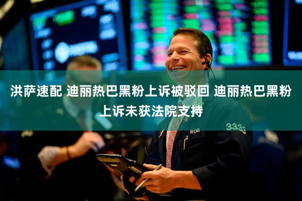 洪萨速配 迪丽热巴黑粉上诉被驳回 迪丽热巴黑粉上诉未获法院支持