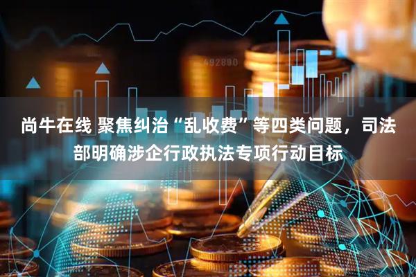 尚牛在线 聚焦纠治“乱收费”等四类问题，司法部明确涉企行政执法专项行动目标