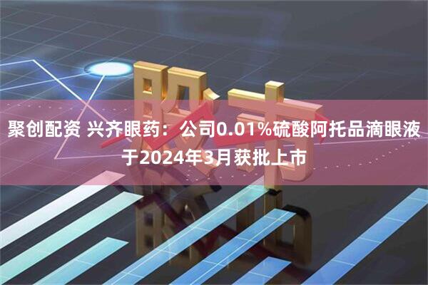 聚创配资 兴齐眼药：公司0.01%硫酸阿托品滴眼液于2024年3月获批上市