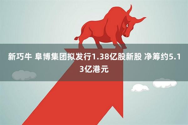 新巧牛 阜博集团拟发行1.38亿股新股 净筹约5.13亿港元