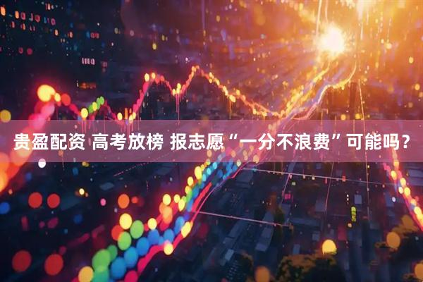 贵盈配资 高考放榜 报志愿“一分不浪费”可能吗？
