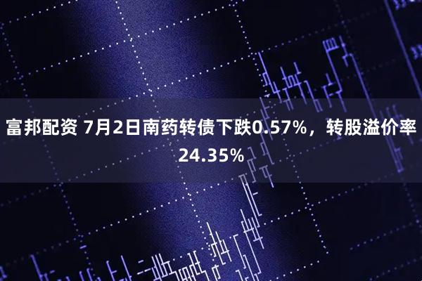 富邦配资 7月2日南药转债下跌0.57%，转股溢价率24.35%