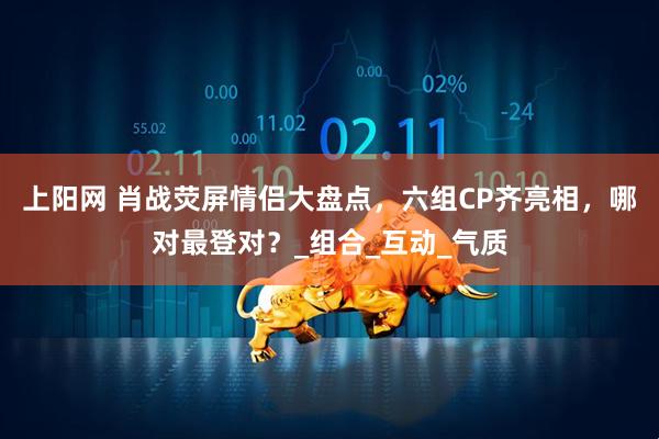 上阳网 肖战荧屏情侣大盘点，六组CP齐亮相，哪对最登对？_组合_互动_气质