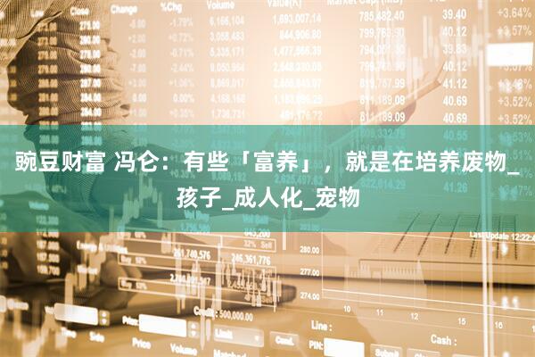 豌豆财富 冯仑：有些「富养」，就是在培养废物_孩子_成人化_宠物