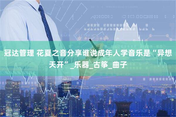 冠达管理 花夏之音分享谁说成年人学音乐是“异想天开”_乐器_古筝_曲子