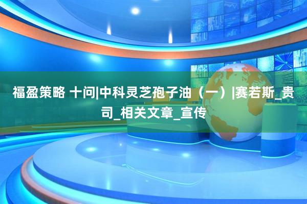 福盈策略 十问|中科灵芝孢子油（一）|赛若斯_贵司_相关文章_宣传