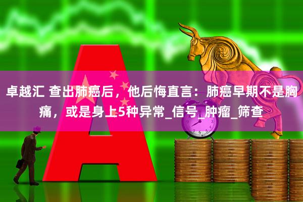 卓越汇 查出肺癌后，他后悔直言：肺癌早期不是胸痛，或是身上5种异常_信号_肿瘤_筛查
