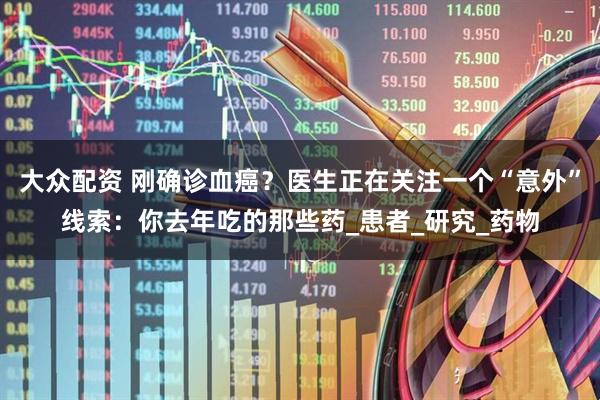 大众配资 刚确诊血癌？医生正在关注一个“意外”线索：你去年吃的那些药_患者_研究_药物