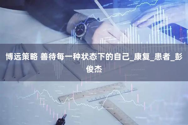 博远策略 善待每一种状态下的自己_康复_患者_彭俊杰