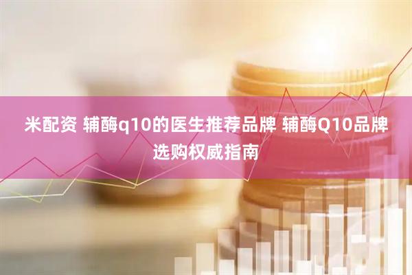 米配资 辅酶q10的医生推荐品牌 辅酶Q10品牌选购权威指南