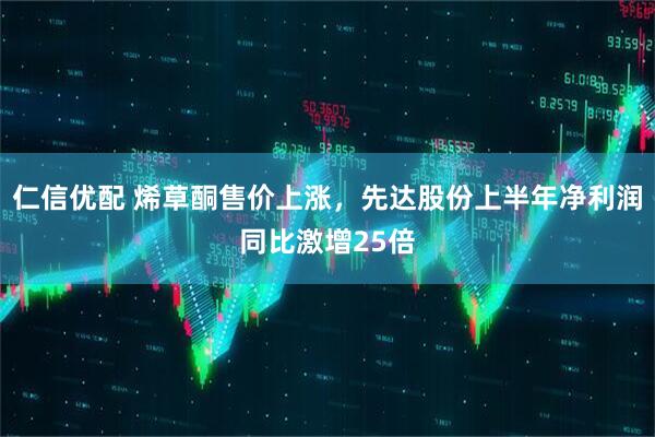仁信优配 烯草酮售价上涨，先达股份上半年净利润同比激增25倍