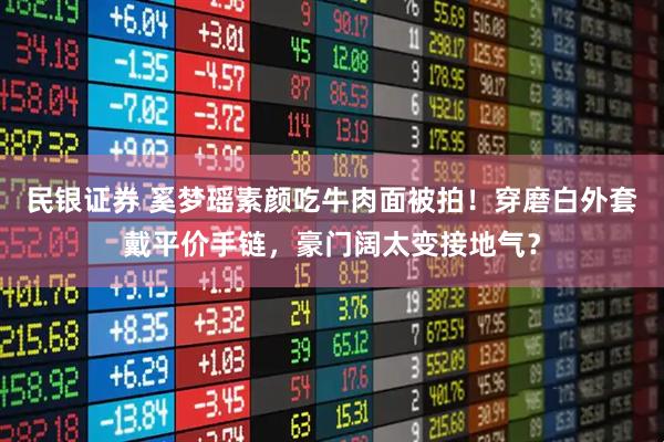 民银证券 奚梦瑶素颜吃牛肉面被拍！穿磨白外套戴平价手链，豪门阔太变接地气？