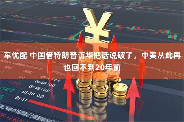 车优配 中国借特朗普访华把话说破了，中美从此再也回不到20年前