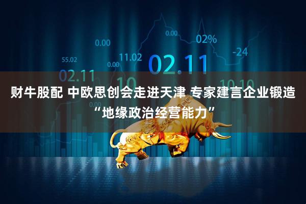 财牛股配 中欧思创会走进天津 专家建言企业锻造“地缘政治经营能力”